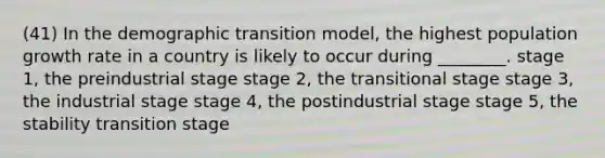 (41) In the demographic transition model, the highest population growth rate in a country is likely to occur during ________. stage 1, the preindustrial stage stage 2, the transitional stage stage 3, the industrial stage stage 4, the postindustrial stage stage 5, the stability transition stage