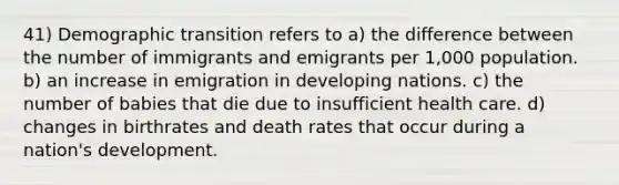 41) Demographic transition refers to a) the difference between the number of immigrants and emigrants per 1,000 population. b) an increase in emigration in developing nations. c) the number of babies that die due to insufficient health care. d) changes in birthrates and death rates that occur during a nation's development.