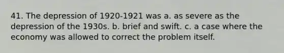 41. The depression of 1920-1921 was a. as severe as the depression of the 1930s. b. brief and swift. c. a case where the economy was allowed to correct the problem itself.