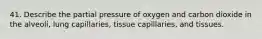 41. Describe the partial pressure of oxygen and carbon dioxide in the alveoli, lung capillaries, tissue capillaries, and tissues.