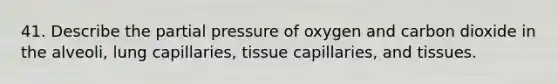 41. Describe the partial pressure of oxygen and carbon dioxide in the alveoli, lung capillaries, tissue capillaries, and tissues.