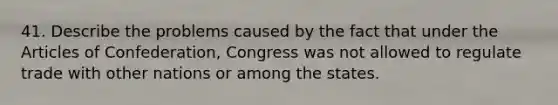 41. Describe the problems caused by the fact that under <a href='https://www.questionai.com/knowledge/k5NDraRCFC-the-articles-of-confederation' class='anchor-knowledge'>the articles of confederation</a>, Congress was not allowed to regulate trade with other nations or among the states.