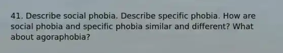 41. Describe social phobia. Describe specific phobia. How are social phobia and specific phobia similar and different? What about agoraphobia?