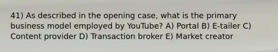 41) As described in the opening case, what is the primary business model employed by YouTube? A) Portal B) E-tailer C) Content provider D) Transaction broker E) Market creator