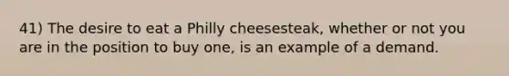 41) The desire to eat a Philly cheesesteak, whether or not you are in the position to buy one, is an example of a demand.