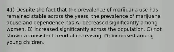 41) Despite the fact that the prevalence of marijuana use has remained stable across the years, the prevalence of marijuana abuse and dependence has A) decreased significantly among women. B) increased significantly across the population. C) not shown a consistent trend of increasing. D) increased among young children.