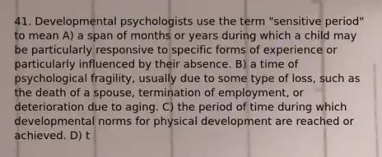 41. Developmental psychologists use the term "sensitive period" to mean A) a span of months or years during which a child may be particularly responsive to specific forms of experience or particularly influenced by their absence. B) a time of psychological fragility, usually due to some type of loss, such as the death of a spouse, termination of employment, or deterioration due to aging. C) the period of time during which developmental norms for physical development are reached or achieved. D) t