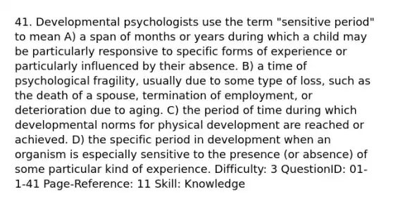 41. Developmental psychologists use the term "sensitive period" to mean A) a span of months or years during which a child may be particularly responsive to specific forms of experience or particularly influenced by their absence. B) a time of psychological fragility, usually due to some type of loss, such as the death of a spouse, termination of employment, or deterioration due to aging. C) the period of time during which developmental norms for physical development are reached or achieved. D) the specific period in development when an organism is especially sensitive to the presence (or absence) of some particular kind of experience. Difficulty: 3 QuestionID: 01-1-41 Page-Reference: 11 Skill: Knowledge