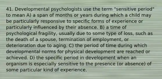 41. Developmental psychologists use the term "sensitive period" to mean A) a span of months or years during which a child may be particularly responsive to specific forms of experience or particularly influenced by their absence. B) a time of psychological fragility, usually due to some type of loss, such as the death of a spouse, termination of employment, or deterioration due to aging. C) the period of time during which developmental norms for physical development are reached or achieved. D) the specific period in development when an organism is especially sensitive to the presence (or absence) of some particular kind of experience.