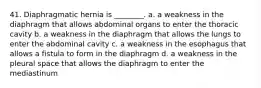 41. Diaphragmatic hernia is ________. a. a weakness in the diaphragm that allows abdominal organs to enter the thoracic cavity b. a weakness in the diaphragm that allows the lungs to enter the abdominal cavity c. a weakness in the esophagus that allows a fistula to form in the diaphragm d. a weakness in the pleural space that allows the diaphragm to enter the mediastinum