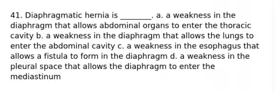 41. Diaphragmatic hernia is ________. a. a weakness in the diaphragm that allows abdominal organs to enter the thoracic cavity b. a weakness in the diaphragm that allows the lungs to enter the abdominal cavity c. a weakness in the esophagus that allows a fistula to form in the diaphragm d. a weakness in the pleural space that allows the diaphragm to enter the mediastinum