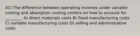 41) The difference between operating incomes under variable costing and absorption costing centers on how to account for ________. A) direct materials costs B) fixed manufacturing costs C) variable manufacturing costs D) selling and administrative costs