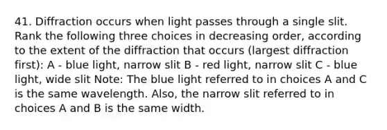 41. Diffraction occurs when light passes through a single slit. Rank the following three choices in decreasing order, according to the extent of the diffraction that occurs (largest diffraction first): A - blue light, narrow slit B - red light, narrow slit C - blue light, wide slit Note: The blue light referred to in choices A and C is the same wavelength. Also, the narrow slit referred to in choices A and B is the same width.