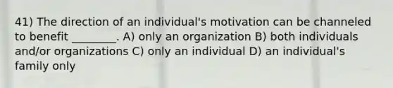 41) The direction of an individual's motivation can be channeled to benefit ________. A) only an organization B) both individuals and/or organizations C) only an individual D) an individual's family only