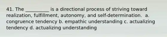 41. The __________ is a directional process of striving toward realization, fulfillment, autonomy, and self-determination. ​ a. congruence tendency b. empathic understanding c. actualizing tendency d. actualizing understanding