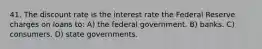 41. The discount rate is the interest rate the Federal Reserve charges on loans to: A) the federal government. B) banks. C) consumers. D) state governments.