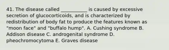 41. The disease called ___________ is caused by excessive secretion of glucocorticoids, and is characterized by redistribution of body fat to produce the features known as "moon face" and "buffalo hump". A. Cushing syndrome B. Addison disease C. androgenital syndrome D. pheochromocytoma E. Graves disease