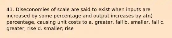 41. Diseconomies of scale are said to exist when inputs are increased by some percentage and output increases by a(n) percentage, causing unit costs to a. greater, fall b. smaller, fall c. greater, rise d. smaller; rise