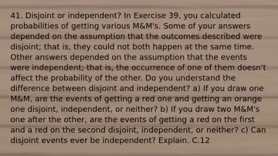 41. Disjoint or independent? In Exercise 39, you calculated probabilities of getting various M&M's. Some of your answers depended on the assumption that the outcomes described were disjoint; that is, they could not both happen at the same time. Other answers depended on the assumption that the events were independent; that is, the occurrence of one of them doesn't affect the probability of the other. Do you understand the difference between disjoint and independent? a) If you draw one M&M, are the events of getting a red one and getting an orange one disjoint, independent, or neither? b) If you draw two M&M's one after the other, are the events of getting a red on the first and a red on the second disjoint, independent, or neither? c) Can disjoint events ever be independent? Explain. C.12