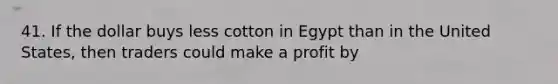 41. If the dollar buys less cotton in Egypt than in the United States, then traders could make a profit by