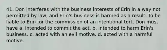 41. Don interferes with the business interests of Erin in a way not permitted by law, and Erin's business is harmed as a result. To be liable to Erin for the commission of an intentional tort, Don must have a. intended to commit the act. b. intended to harm Erin's business. c. acted with an evil motive. d. acted with a harmful motive.