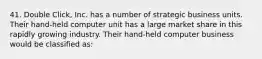 41. Double Click, Inc. has a number of strategic business units. Their hand-held computer unit has a large market share in this rapidly growing industry. Their hand-held computer business would be classified as: