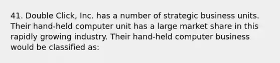 41. Double Click, Inc. has a number of strategic business units. Their hand-held computer unit has a large market share in this rapidly growing industry. Their hand-held computer business would be classified as: