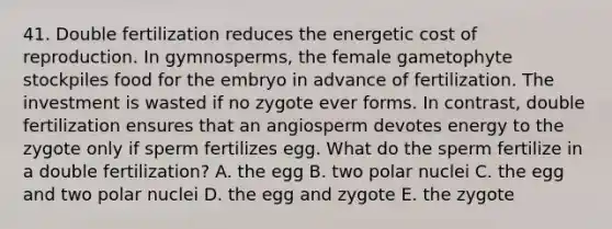 41. Double fertilization reduces the energetic cost of reproduction. In gymnosperms, the female gametophyte stockpiles food for the embryo in advance of fertilization. The investment is wasted if no zygote ever forms. In contrast, double fertilization ensures that an angiosperm devotes energy to the zygote only if sperm fertilizes egg. What do the sperm fertilize in a double fertilization? A. the egg B. two polar nuclei C. the egg and two polar nuclei D. the egg and zygote E. the zygote