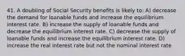 41. A doubling of Social Security benefits is likely to: A) decrease the demand for loanable funds and increase the equilibrium interest rate. B) increase the supply of loanable funds and decrease the equilibrium interest rate. C) decrease the supply of loanable funds and increase the equilibrium interest rate. D) increase the real interest rate but not the nominal interest rate