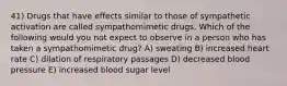 41) Drugs that have effects similar to those of sympathetic activation are called sympathomimetic drugs. Which of the following would you not expect to observe in a person who has taken a sympathomimetic drug? A) sweating B) increased heart rate C) dilation of respiratory passages D) decreased blood pressure E) increased blood sugar level