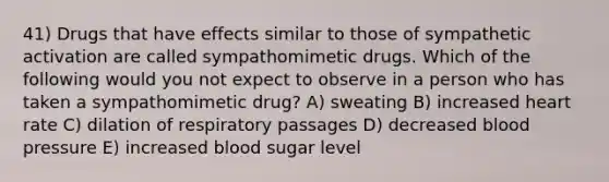 41) Drugs that have effects similar to those of sympathetic activation are called sympathomimetic drugs. Which of the following would you not expect to observe in a person who has taken a sympathomimetic drug? A) sweating B) increased heart rate C) dilation of respiratory passages D) decreased <a href='https://www.questionai.com/knowledge/kD0HacyPBr-blood-pressure' class='anchor-knowledge'>blood pressure</a> E) increased blood sugar level