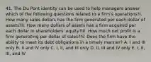 41. The Du Pont identity can be used to help managers answer which of the following questions related to a firm's operations?I. How many sales dollars has the firm generated per each dollar of assets?II. How many dollars of assets has a firm acquired per each dollar in shareholders' equity?III. How much net profit is a firm generating per dollar of sales?IV. Does the firm have the ability to meet its debt obligations in a timely manner? A. I and III only B. II and IV only C. I, II, and III only D. II, III and IV only E. I, II, III, and IV