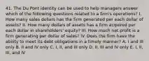 41. The Du Pont identity can be used to help managers answer which of the following questions related to a firm's operations? I. How many sales dollars has the firm generated per each dollar of assets? II. How many dollars of assets has a firm acquired per each dollar in shareholders' equity? III. How much net profit is a firm generating per dollar of sales? IV. Does the firm have the ability to meet its debt obligations in a timely manner? A. I and III only B. II and IV only C. I, II, and III only D. II, III and IV only E. I, II, III, and IV