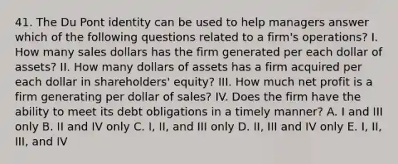 41. The Du Pont identity can be used to help managers answer which of the following questions related to a firm's operations? I. How many sales dollars has the firm generated per each dollar of assets? II. How many dollars of assets has a firm acquired per each dollar in shareholders' equity? III. How much net profit is a firm generating per dollar of sales? IV. Does the firm have the ability to meet its debt obligations in a timely manner? A. I and III only B. II and IV only C. I, II, and III only D. II, III and IV only E. I, II, III, and IV