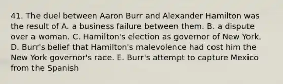 41. The duel between Aaron Burr and Alexander Hamilton was the result of A. a business failure between them. B. a dispute over a woman. C. Hamilton's election as governor of New York. D. Burr's belief that Hamilton's malevolence had cost him the New York governor's race. E. Burr's attempt to capture Mexico from the Spanish