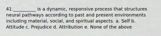 41.__________ is a dynamic, responsive process that structures neural pathways according to past and present environments including material, social, and spiritual aspects. a. Self b. Attitude c. Prejudice d. Attribution e. None of the above