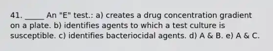 41. _____ An "E" test.: a) creates a drug concentration gradient on a plate. b) identifies agents to which a test culture is susceptible. c) identifies bacteriocidal agents. d) A & B. e) A & C.