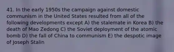 41. In the early 1950s the campaign against domestic communism in the United States resulted from all of the following developments except A) the stalemate in Korea B) the death of Mao Zedong C) the Soviet deployment of the atomic bomb D) the fall of China to communism E) the despotic image of Joseph Stalin