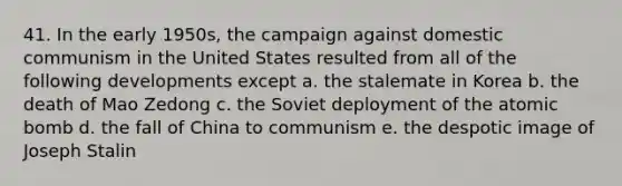 41. In the early 1950s, the campaign against domestic communism in the United States resulted from all of the following developments except a. the stalemate in Korea b. the death of Mao Zedong c. the Soviet deployment of the atomic bomb d. the fall of China to communism e. the despotic image of Joseph Stalin