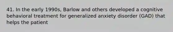 41. In the early 1990s, Barlow and others developed a cognitive behavioral treatment for generalized anxiety disorder (GAD) that helps the patient