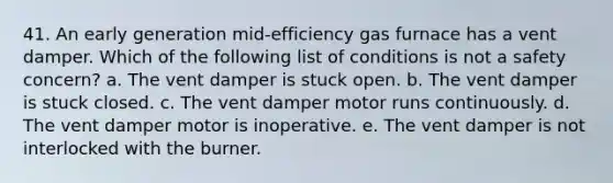 41. An early generation mid-efficiency gas furnace has a vent damper. Which of the following list of conditions is not a safety concern? a. The vent damper is stuck open. b. The vent damper is stuck closed. c. The vent damper motor runs continuously. d. The vent damper motor is inoperative. e. The vent damper is not interlocked with the burner.