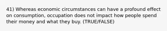 41) Whereas economic circumstances can have a profound effect on consumption, occupation does not impact how people spend their money and what they buy. (TRUE/FALSE)