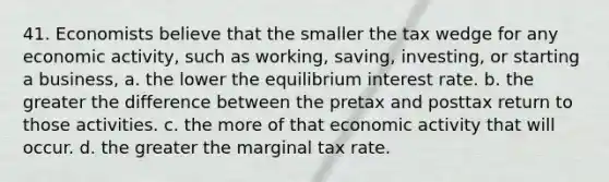 41. Economists believe that the smaller the tax wedge for any economic activity, such as working, saving, investing, or starting a business, a. the lower the equilibrium interest rate. b. the greater the difference between the pretax and posttax return to those activities. c. the more of that economic activity that will occur. d. the greater the marginal tax rate.