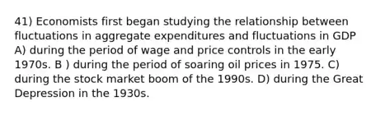 41) Economists first began studying the relationship between fluctuations in aggregate expenditures and fluctuations in GDP A) during the period of wage and price controls in the early 1970s. B ) during the period of soaring oil prices in 1975. C) during the stock market boom of the 1990s. D) during the Great Depression in the 1930s.