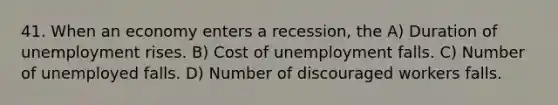 41. When an economy enters a recession, the A) Duration of unemployment rises. B) Cost of unemployment falls. C) Number of unemployed falls. D) Number of discouraged workers falls.