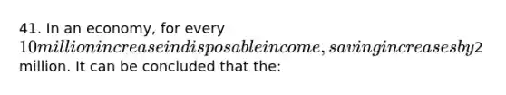 41. In an economy, for every 10 million increase in disposable income, saving increases by2 million. It can be concluded that the: