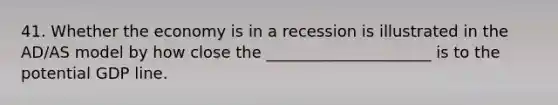 41. Whether the economy is in a recession is illustrated in the AD/AS model by how close the _____________________ is to the potential GDP line.