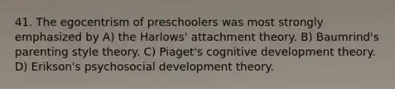 41. The egocentrism of preschoolers was most strongly emphasized by A) the Harlows' attachment theory. B) Baumrind's parenting style theory. C) Piaget's cognitive development theory. D) Erikson's psychosocial development theory.