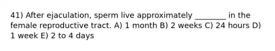 41) After ejaculation, sperm live approximately ________ in the female reproductive tract. A) 1 month B) 2 weeks C) 24 hours D) 1 week E) 2 to 4 days