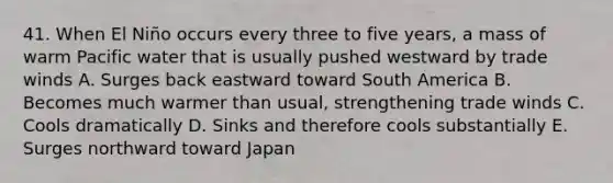 41. When El Niño occurs every three to five years, a mass of warm Pacific water that is usually pushed westward by trade winds A. Surges back eastward toward South America B. Becomes much warmer than usual, strengthening trade winds C. Cools dramatically D. Sinks and therefore cools substantially E. Surges northward toward Japan